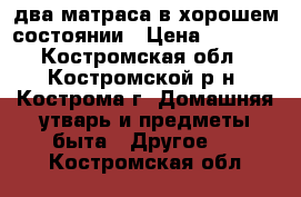 два матраса в хорошем состоянии › Цена ­ 4 000 - Костромская обл., Костромской р-н, Кострома г. Домашняя утварь и предметы быта » Другое   . Костромская обл.